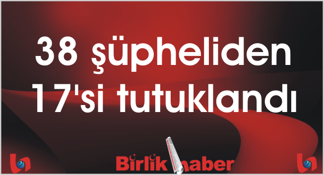 38 şüpheliden 17’si tutuklandı