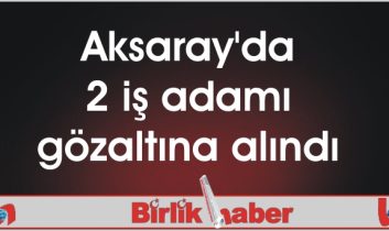 Aksaray’da 2 iş adamı gözaltına alındı