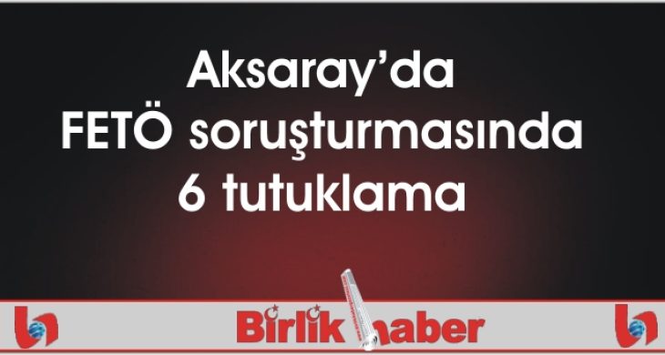 Aksaray’da FETÖ soruşturmasında 6 tutuklama