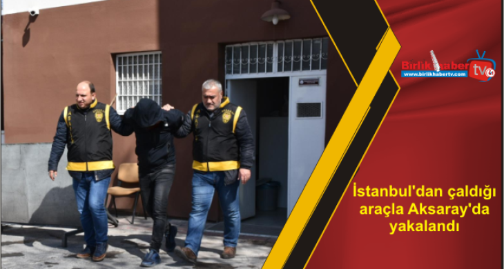 İstanbul’dan çaldığı araçla Aksaray’da yakalandı